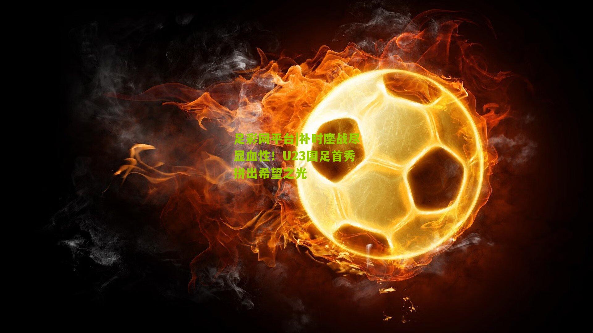 足彩网平台|补时鏖战尽显血性！U23国足首秀拼出希望之光