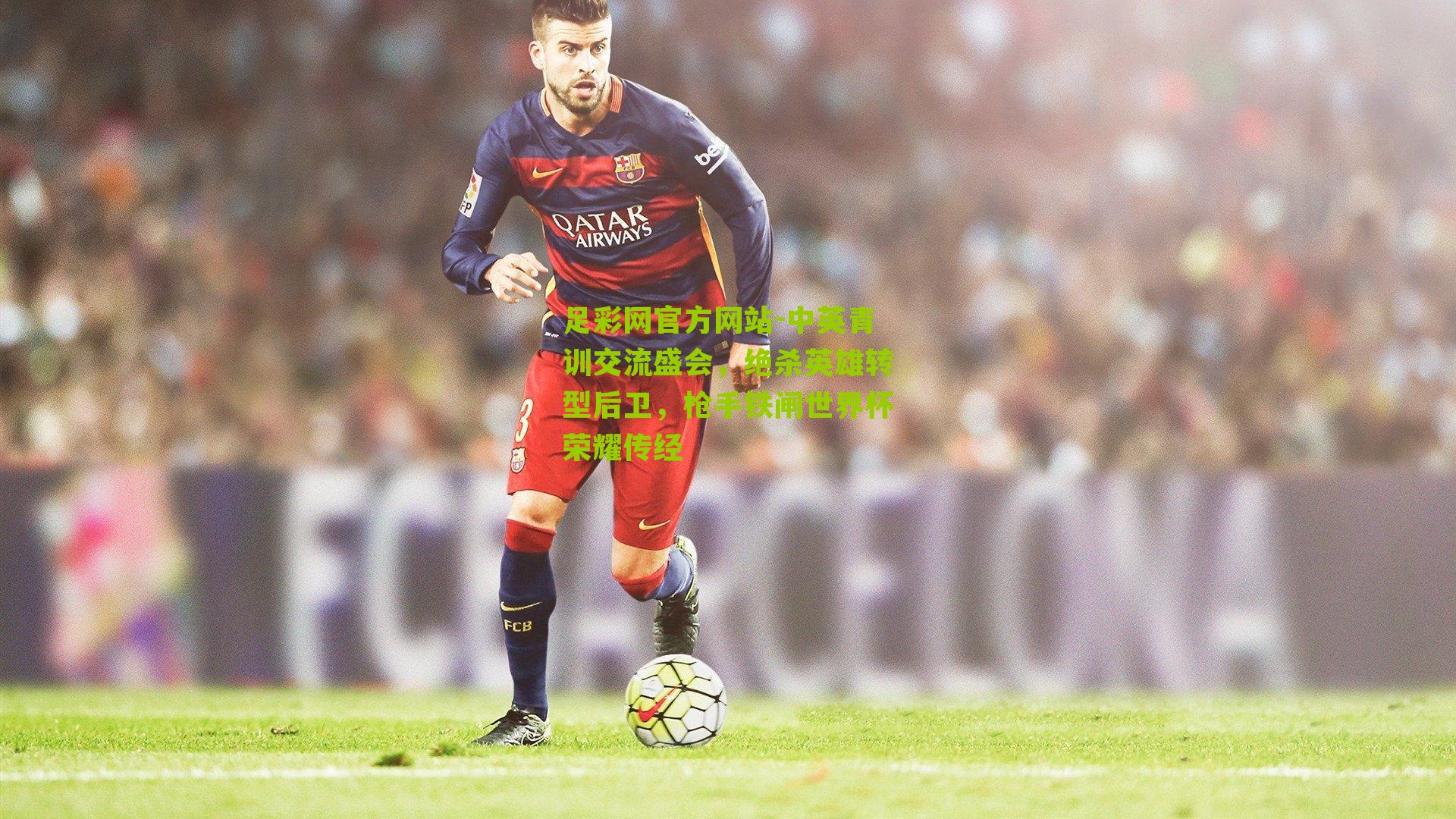 足彩网官方网站-中英青训交流盛会，绝杀英雄转型后卫，枪手铁闸世界杯荣耀传经